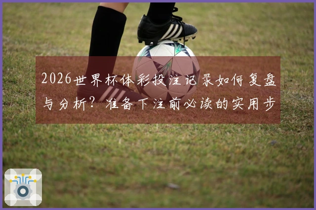 2026世界杯体彩投注记录如何复盘与分析？准备下注前必读的实用步骤