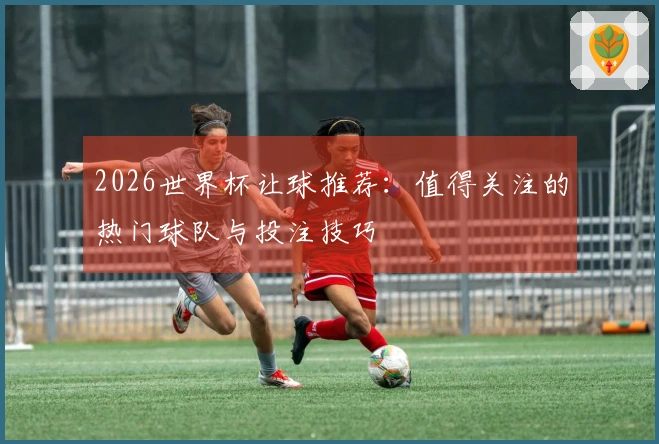 2026世界杯让球推荐：值得关注的热门球队与投注技巧