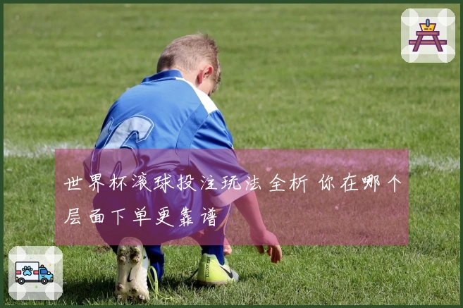 世界杯滚球投注玩法全析 你在哪个层面下单更靠谱