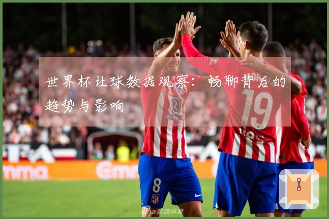 世界杯让球数据观察：畅聊背后的趋势与影响