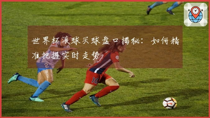 世界杯滚球买球盘口揭秘：如何精准把握实时走势